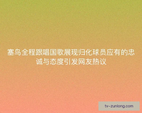 塞鸟全程跟唱国歌展现归化球员应有的忠诚与态度引发网友热议