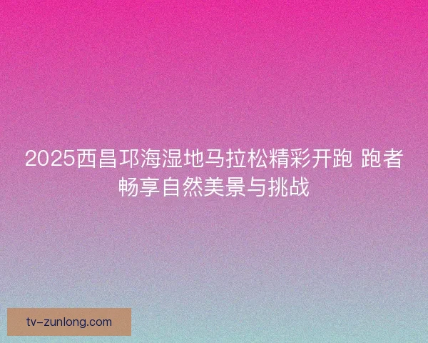 2025西昌邛海湿地马拉松精彩开跑 跑者畅享自然美景与挑战